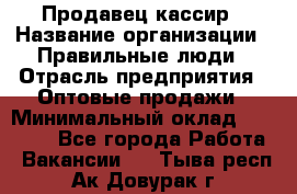 Продавец-кассир › Название организации ­ Правильные люди › Отрасль предприятия ­ Оптовые продажи › Минимальный оклад ­ 25 000 - Все города Работа » Вакансии   . Тыва респ.,Ак-Довурак г.
